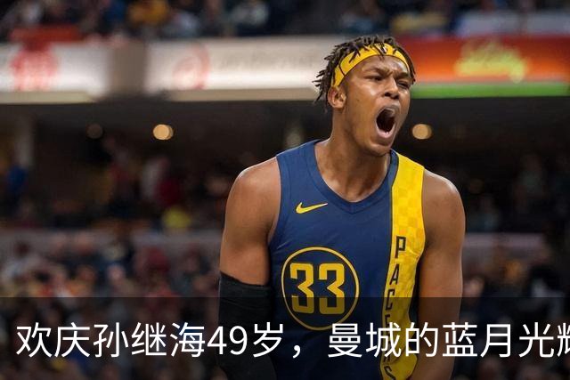 欢庆孙继海49岁，曼城的蓝月光辉照亮了足球历史